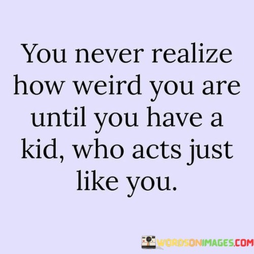 You-Never-Realize-How-Weird-You-Are-Until-You-Have-A-Kid-Who-Acts-Just-Like-You-Quotes.jpeg