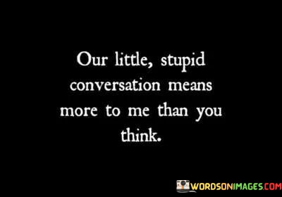Our-Little-Stupid-Conversation-Means-More-To-Me-Quotes.jpeg