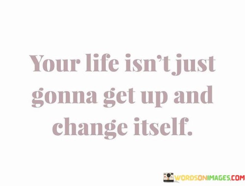 Your-Life-Isnt-Just-Gonna-Get-Up-And-Change-Itself-Quotes.jpeg